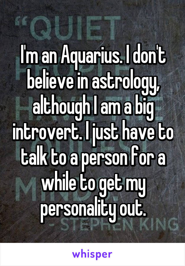 I'm an Aquarius. I don't believe in astrology, although I am a big introvert. I just have to talk to a person for a while to get my personality out.