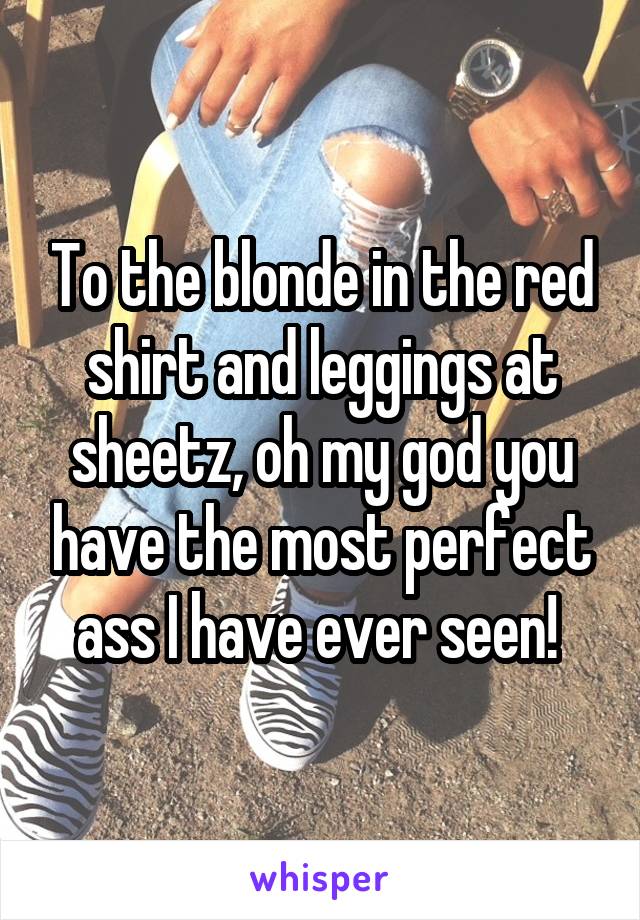 To the blonde in the red shirt and leggings at sheetz, oh my god you have the most perfect ass I have ever seen! 