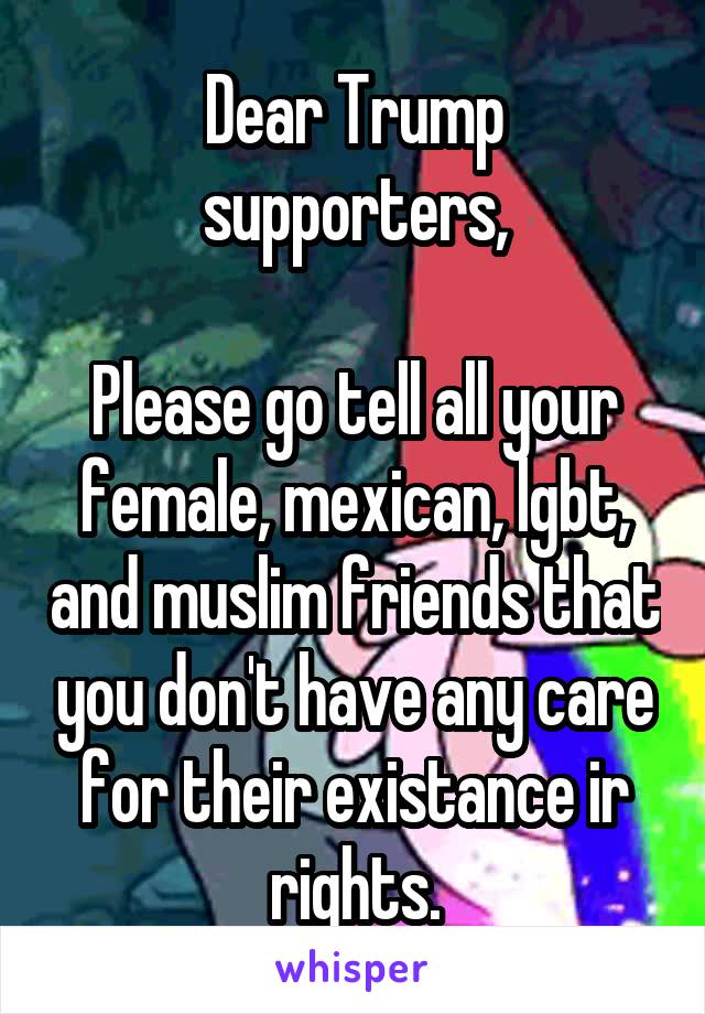 Dear Trump supporters,

Please go tell all your female, mexican, lgbt, and muslim friends that you don't have any care for their existance ir rights.