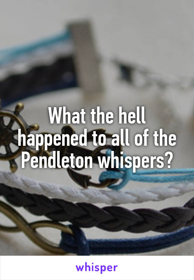 What the hell happened to all of the Pendleton whispers?