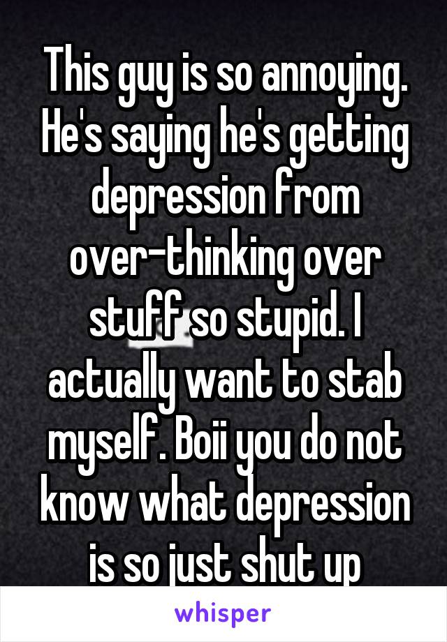 This guy is so annoying. He's saying he's getting depression from over-thinking over stuff so stupid. I actually want to stab myself. Boii you do not know what depression is so just shut up