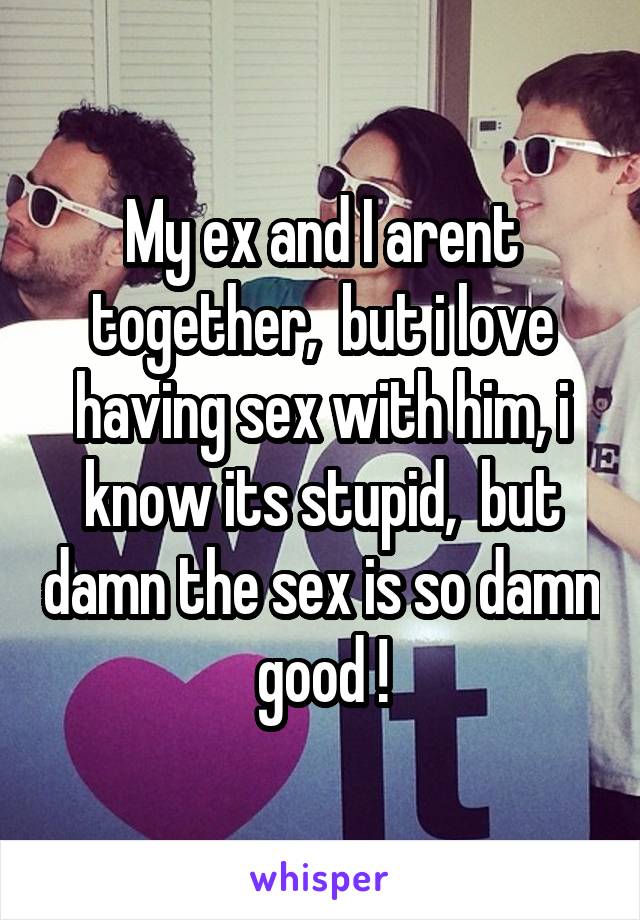 My ex and I arent together,  but i love having sex with him, i know its stupid,  but damn the sex is so damn good !