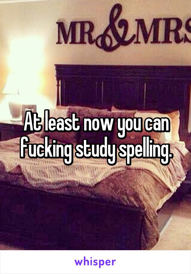 At least now you can fucking study spelling.