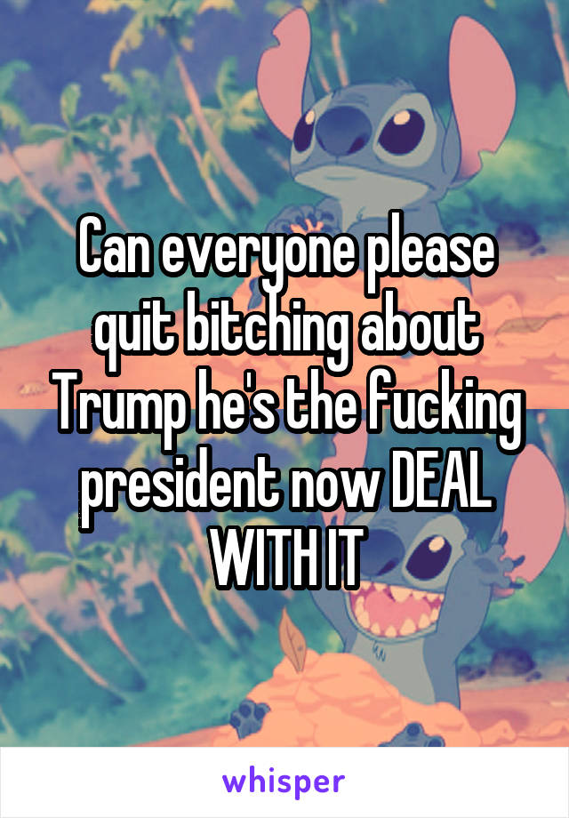 Can everyone please quit bitching about Trump he's the fucking president now DEAL WITH IT