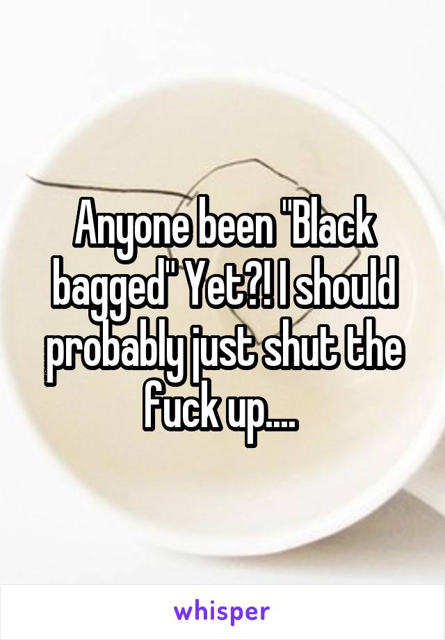 Anyone been "Black bagged" Yet?! I should probably just shut the fuck up.... 