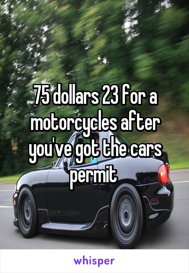 75 dollars 23 for a motorcycles after you've got the cars permit 