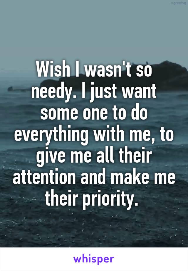 Wish I wasn't so needy. I just want some one to do everything with me, to give me all their attention and make me their priority. 