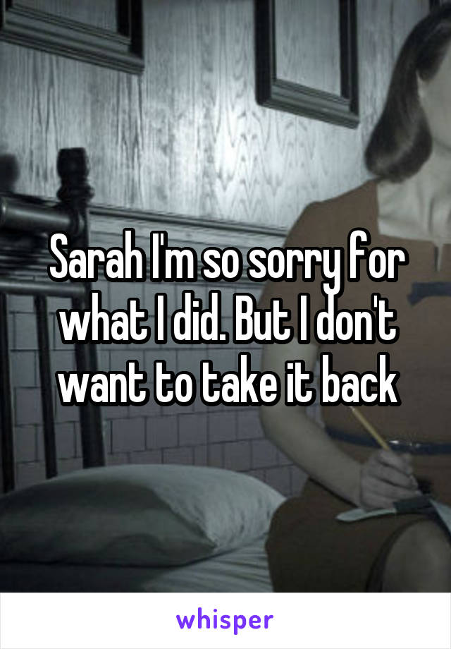 Sarah I'm so sorry for what I did. But I don't want to take it back