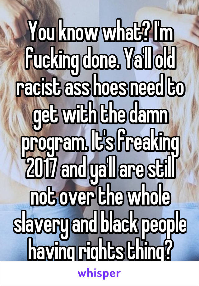 You know what? I'm fucking done. Ya'll old racist ass hoes need to get with the damn program. It's freaking 2017 and ya'll are still not over the whole slavery and black people having rights thing?