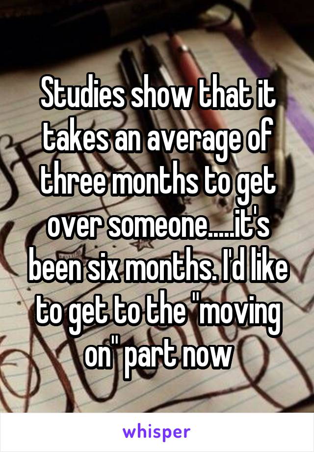 Studies show that it takes an average of three months to get over someone.....it's been six months. I'd like to get to the "moving on" part now