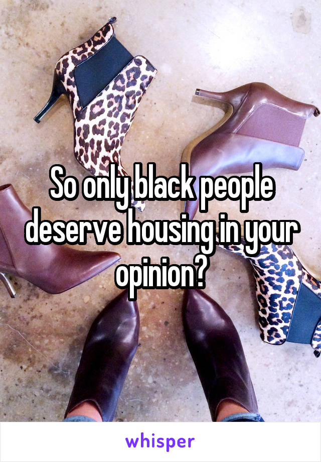 So only black people deserve housing in your opinion?