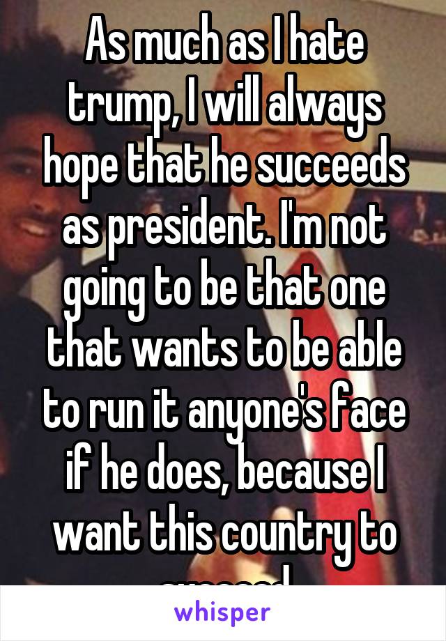 As much as I hate trump, I will always hope that he succeeds as president. I'm not going to be that one that wants to be able to run it anyone's face if he does, because I want this country to succeed