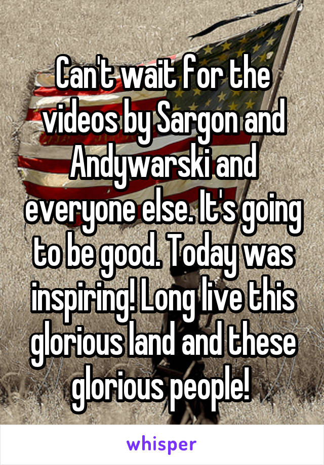 Can't wait for the videos by Sargon and Andywarski and everyone else. It's going to be good. Today was inspiring! Long live this glorious land and these glorious people! 