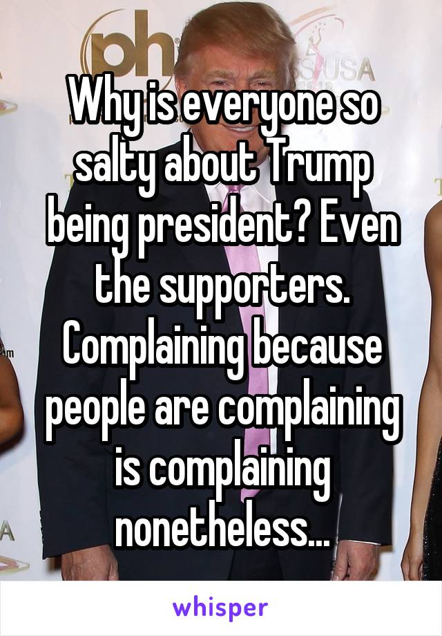 Why is everyone so salty about Trump being president? Even the supporters. Complaining because people are complaining is complaining nonetheless...