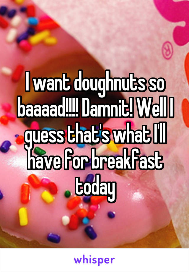 I want doughnuts so baaaad!!!! Damnit! Well I guess that's what I'll have for breakfast today