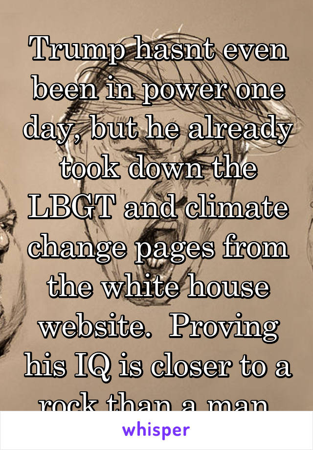 Trump hasnt even been in power one day, but he already took down the LBGT and climate change pages from the white house website.  Proving his IQ is closer to a rock than a man.