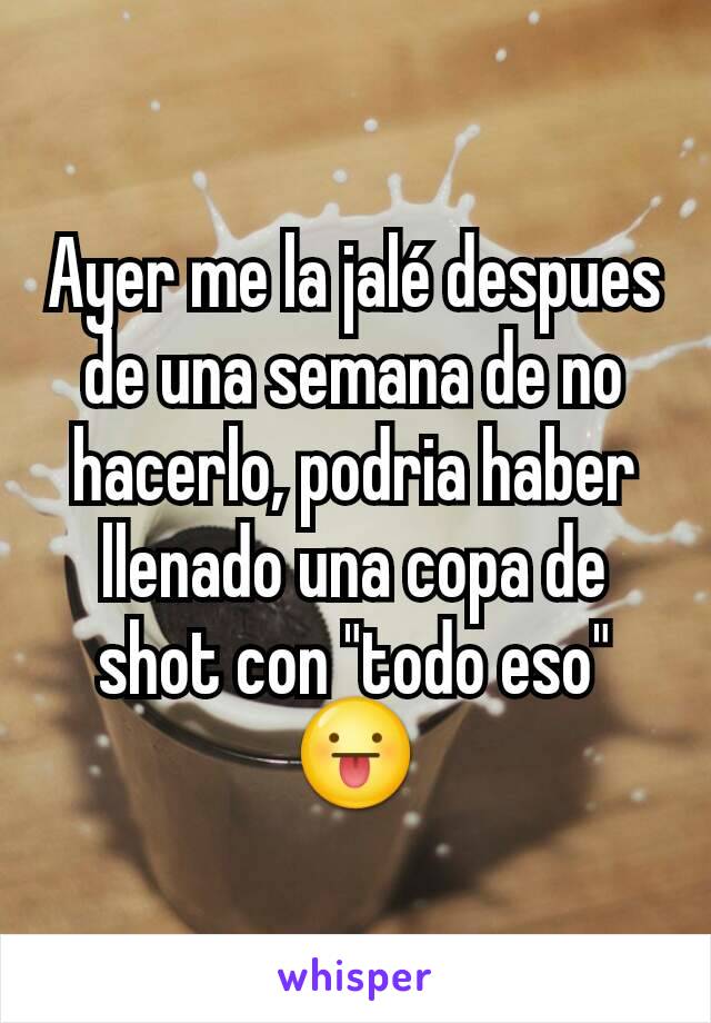 Ayer me la jalé despues de una semana de no hacerlo, podria haber llenado una copa de shot con "todo eso" 😛