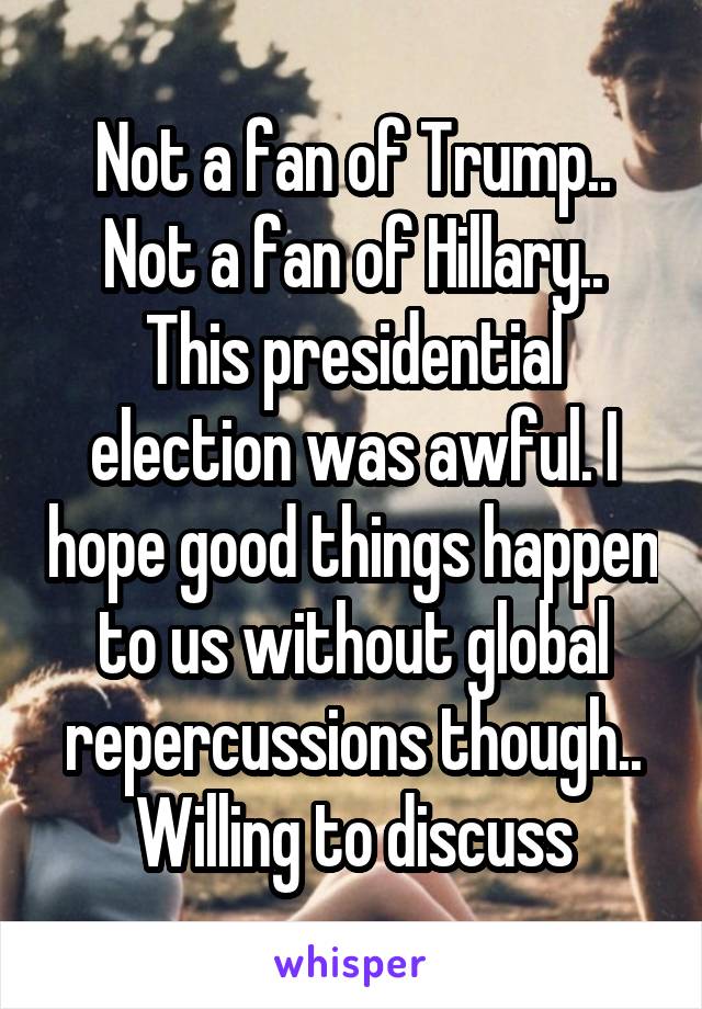 Not a fan of Trump.. Not a fan of Hillary.. This presidential election was awful. I hope good things happen to us without global repercussions though.. Willing to discuss