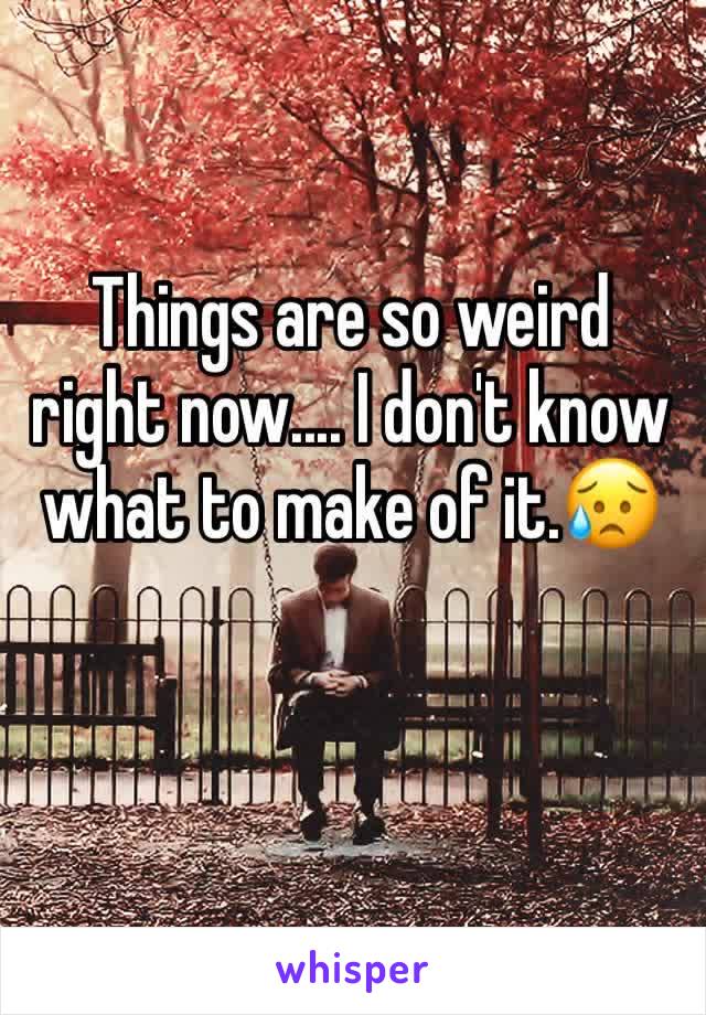 Things are so weird right now.... I don't know what to make of it.😥