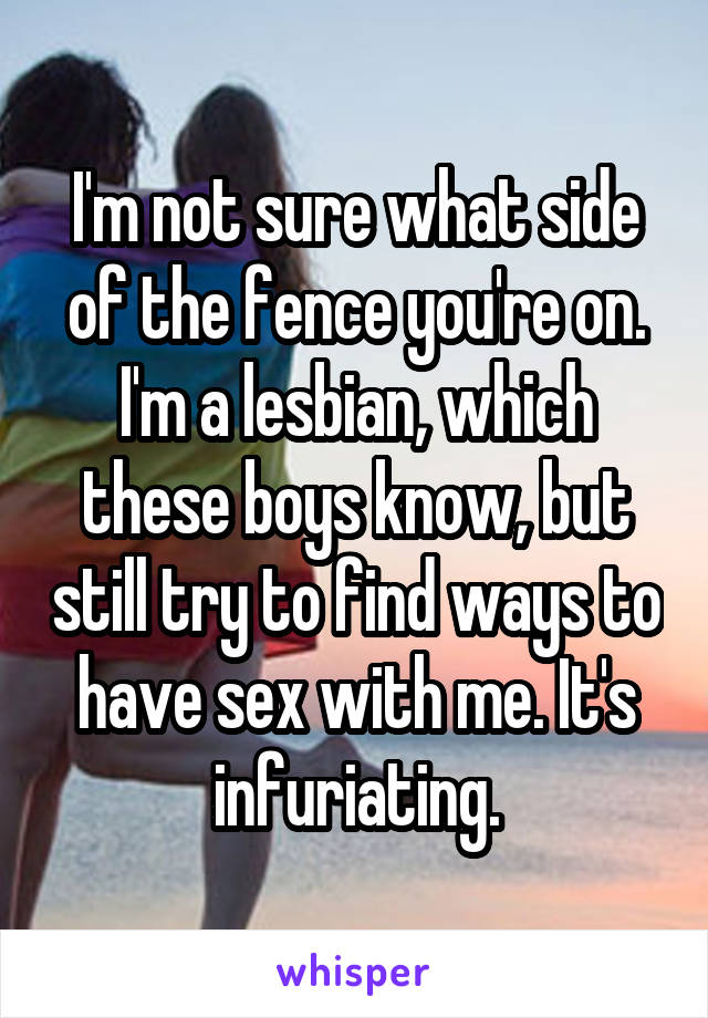 I'm not sure what side of the fence you're on. I'm a lesbian, which these boys know, but still try to find ways to have sex with me. It's infuriating.