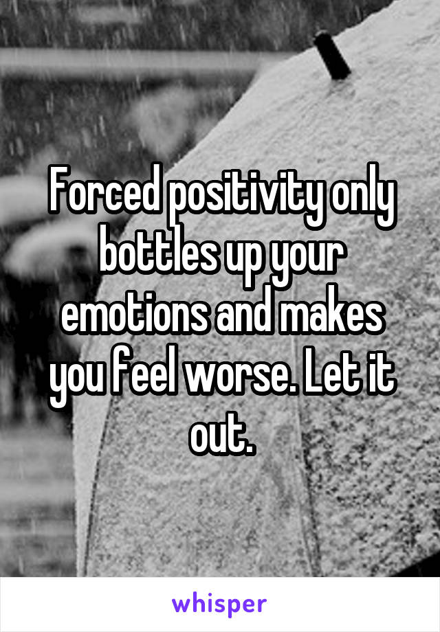 Forced positivity only bottles up your emotions and makes you feel worse. Let it out.