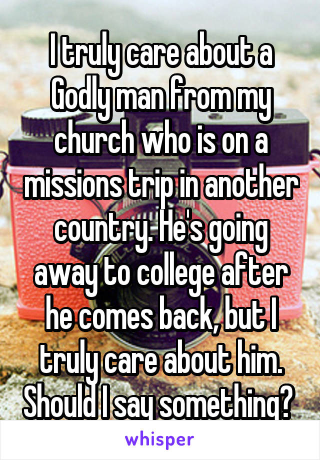 I truly care about a Godly man from my church who is on a missions trip in another country. He's going away to college after he comes back, but I truly care about him. Should I say something? 