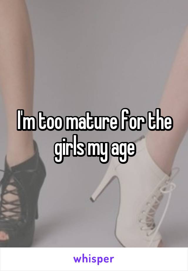 I'm too mature for the girls my age