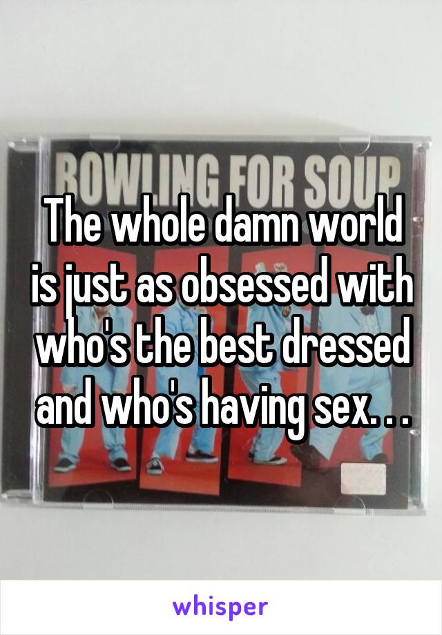 The whole damn world is just as obsessed with who's the best dressed and who's having sex. . .