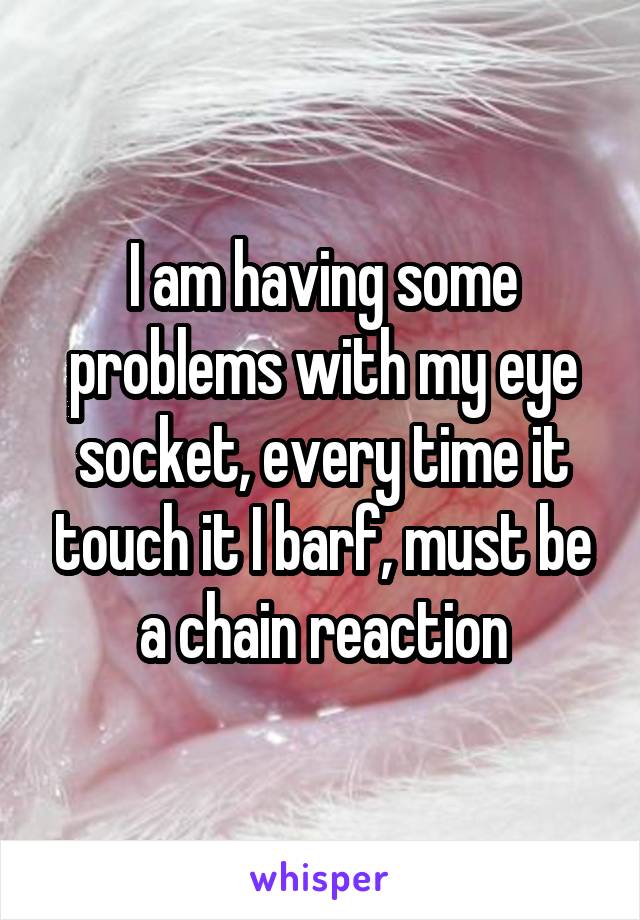 I am having some problems with my eye socket, every time it touch it I barf, must be a chain reaction