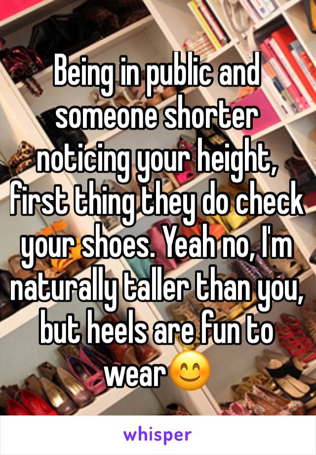 Being in public and someone shorter noticing your height, first thing they do check your shoes. Yeah no, I'm naturally taller than you, but heels are fun to wear😊