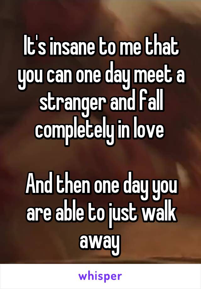 It's insane to me that you can one day meet a stranger and fall completely in love 

And then one day you are able to just walk away 