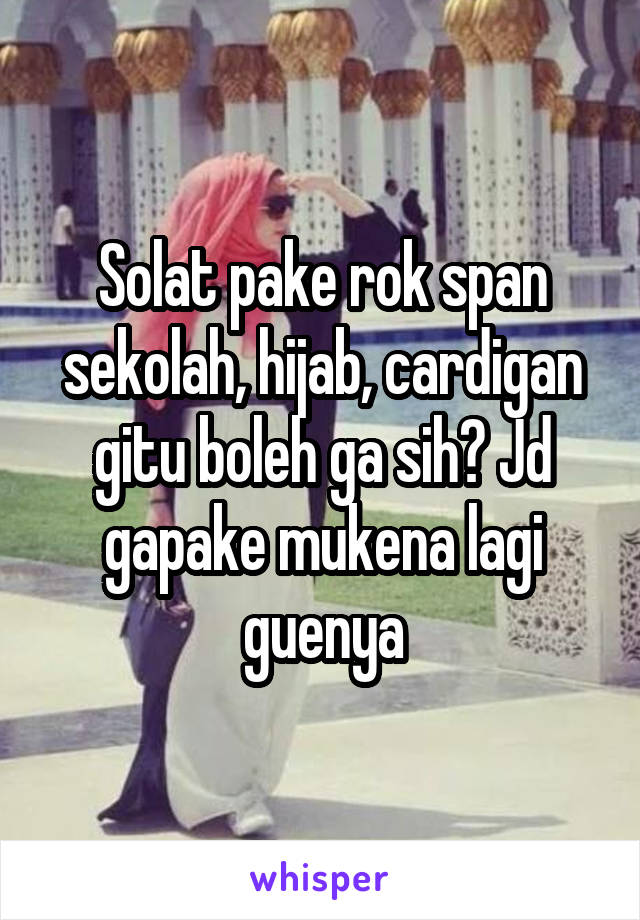 Solat pake rok span sekolah, hijab, cardigan gitu boleh ga sih? Jd gapake mukena lagi guenya