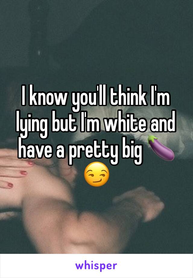 I know you'll think I'm lying but I'm white and have a pretty big 🍆😏