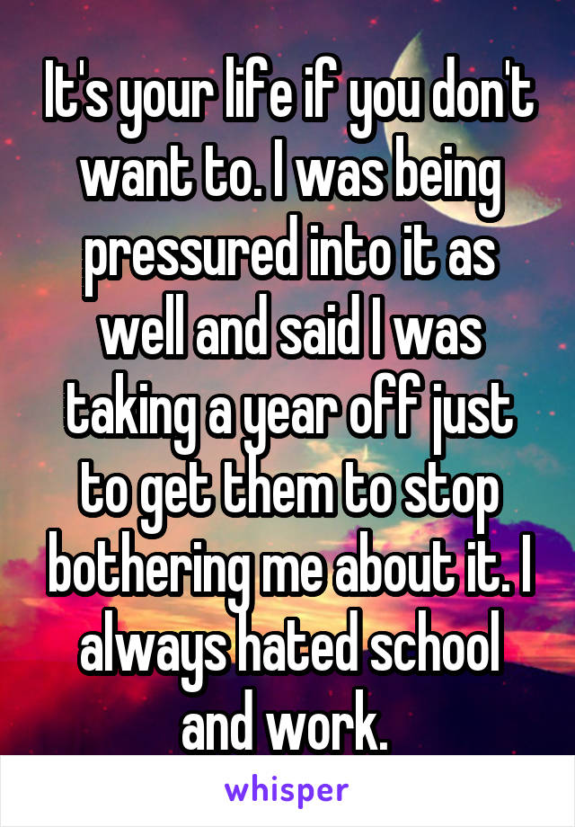 It's your life if you don't want to. I was being pressured into it as well and said I was taking a year off just to get them to stop bothering me about it. I always hated school and work. 