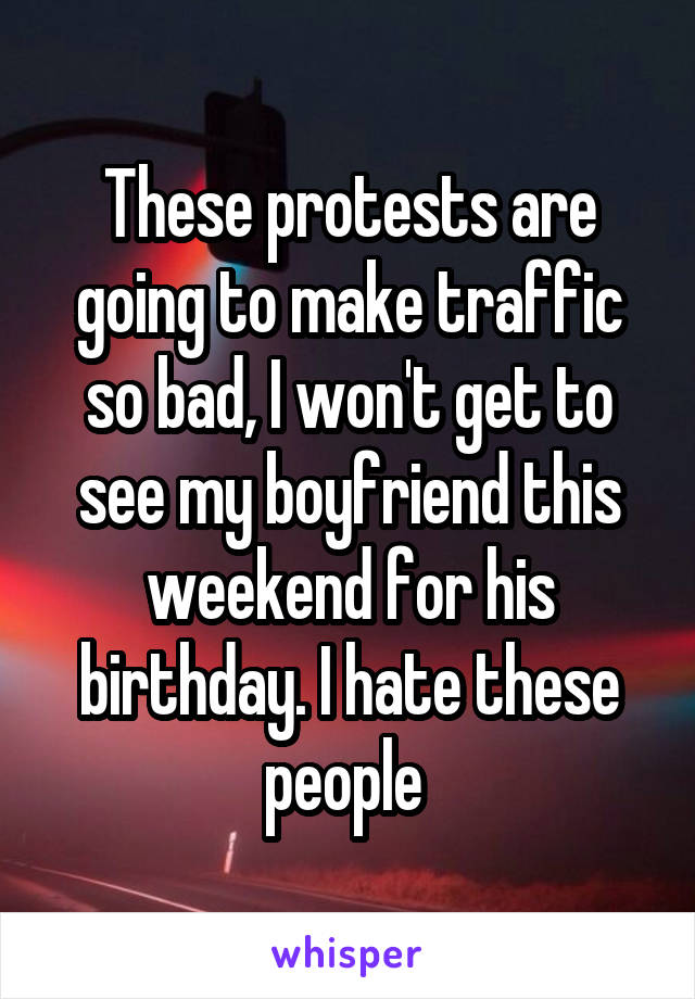 These protests are going to make traffic so bad, I won't get to see my boyfriend this weekend for his birthday. I hate these people 