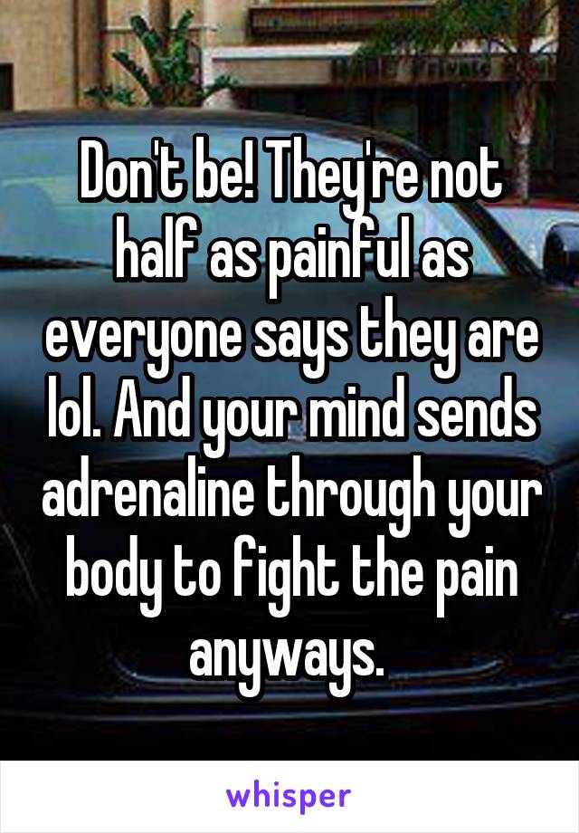 Don't be! They're not half as painful as everyone says they are lol. And your mind sends adrenaline through your body to fight the pain anyways. 