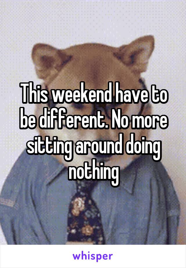 This weekend have to be different. No more sitting around doing nothing