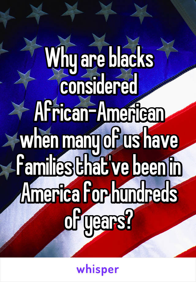 Why are blacks considered African-American when many of us have families that've been in America for hundreds of years?