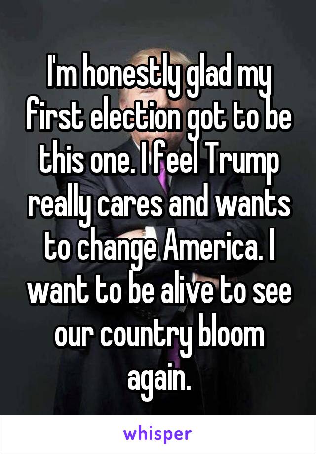 I'm honestly glad my first election got to be this one. I feel Trump really cares and wants to change America. I want to be alive to see our country bloom again.