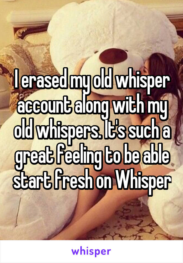 I erased my old whisper account along with my old whispers. It's such a great feeling to be able start fresh on Whisper