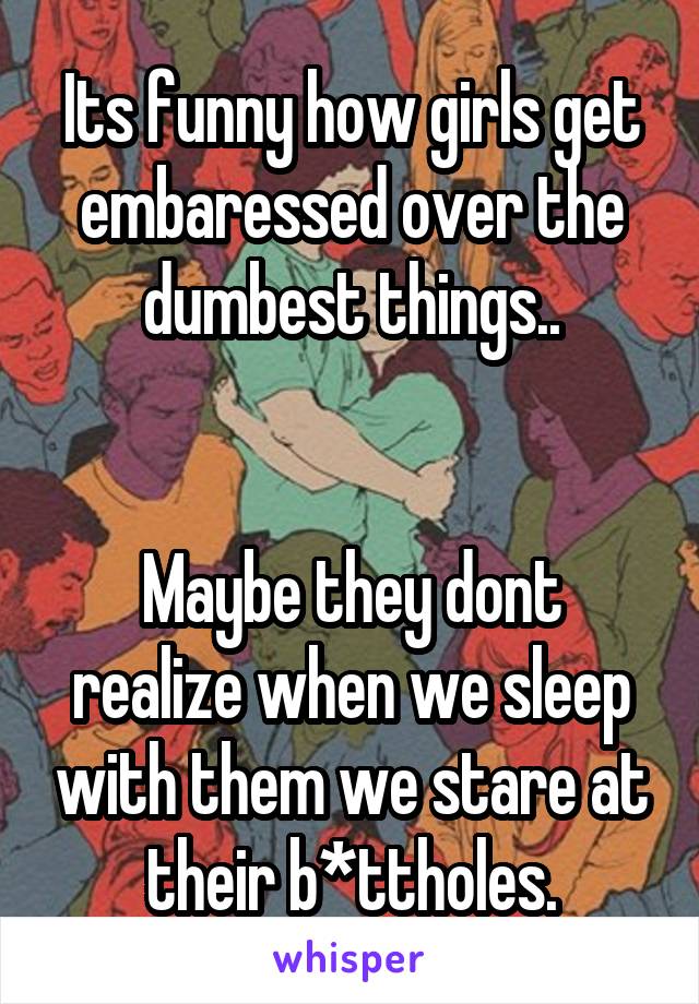 Its funny how girls get embaressed over the dumbest things..


Maybe they dont realize when we sleep with them we stare at their b*ttholes.