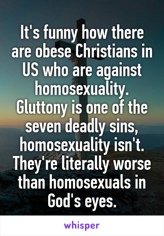 It's funny how there are obese Christians in US who are against homosexuality. Gluttony is one of the seven deadly sins, homosexuality isn't. They're literally worse than homosexuals in God's eyes.