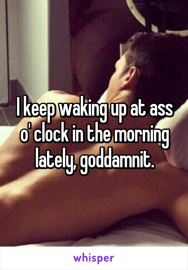 I keep waking up at ass o' clock in the morning lately, goddamnit.