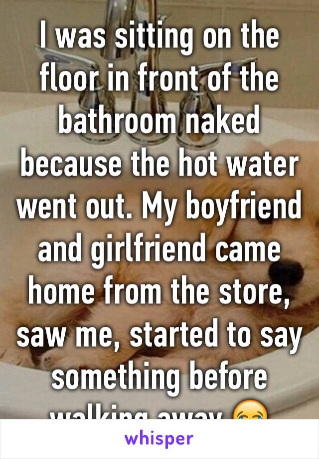 I was sitting on the floor in front of the bathroom naked because the hot water went out. My boyfriend and girlfriend came home from the store, saw me, started to say something before walking away 😂