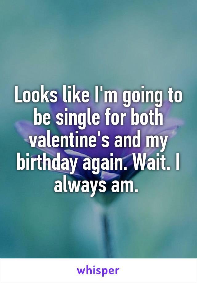 Looks like I'm going to be single for both valentine's and my birthday again. Wait. I always am. 