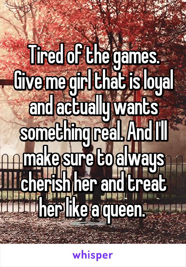 Tired of the games. Give me girl that is loyal and actually wants something real. And I'll make sure to always cherish her and treat her like a queen. 