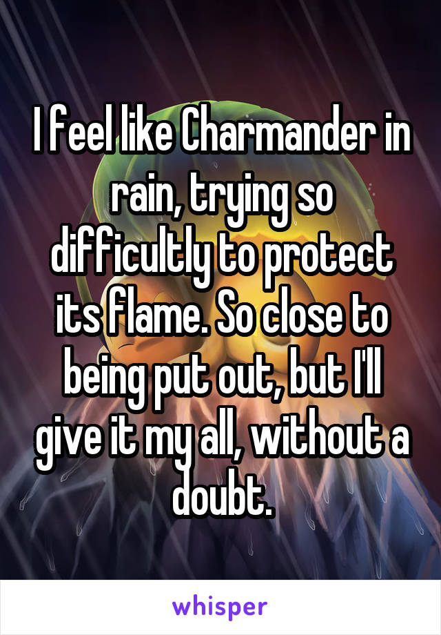 I feel like Charmander in rain, trying so difficultly to protect its flame. So close to being put out, but I'll give it my all, without a doubt.