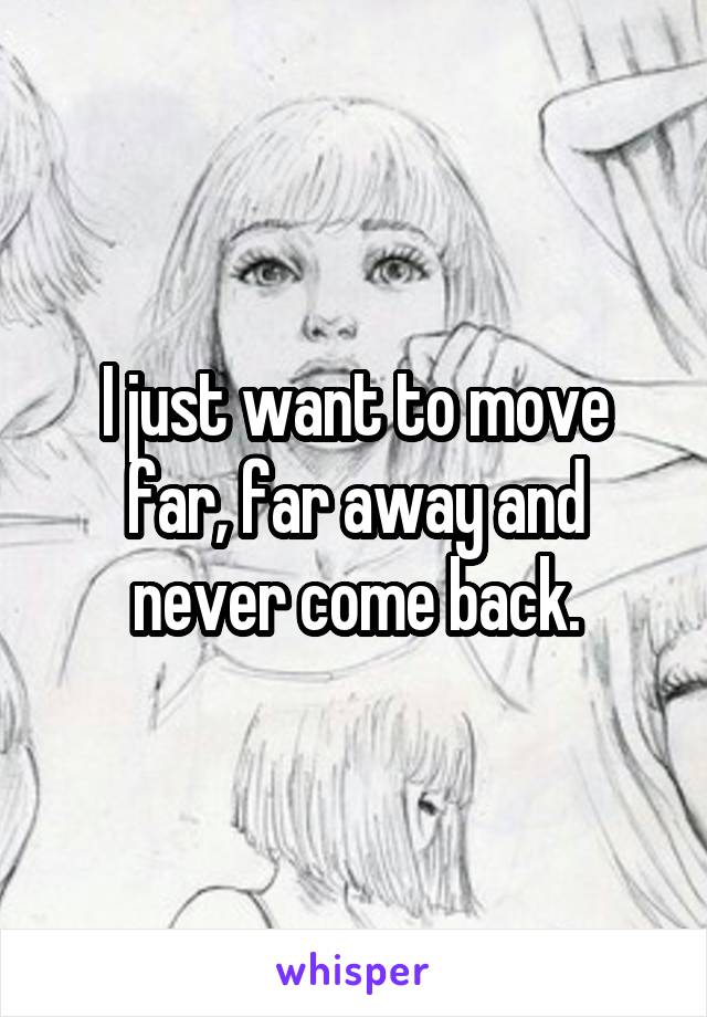 I just want to move far, far away and never come back.