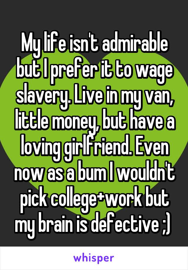 My life isn't admirable but I prefer it to wage slavery. Live in my van, little money, but have a loving girlfriend. Even now as a bum I wouldn't pick college+work but my brain is defective ;) 