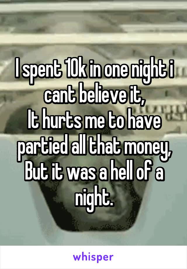 I spent 10k in one night i cant believe it,
It hurts me to have partied all that money,
But it was a hell of a night.